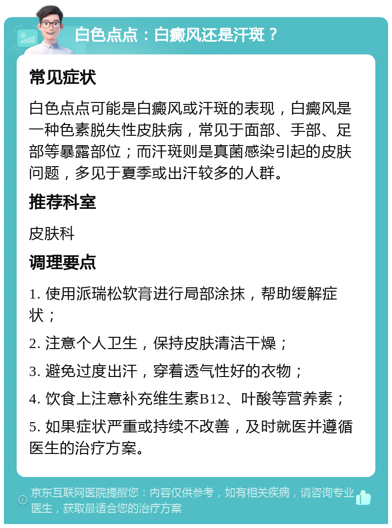 白色点点：白癜风还是汗斑？ 常见症状 白色点点可能是白癜风或汗斑的表现，白癜风是一种色素脱失性皮肤病，常见于面部、手部、足部等暴露部位；而汗斑则是真菌感染引起的皮肤问题，多见于夏季或出汗较多的人群。 推荐科室 皮肤科 调理要点 1. 使用派瑞松软膏进行局部涂抹，帮助缓解症状； 2. 注意个人卫生，保持皮肤清洁干燥； 3. 避免过度出汗，穿着透气性好的衣物； 4. 饮食上注意补充维生素B12、叶酸等营养素； 5. 如果症状严重或持续不改善，及时就医并遵循医生的治疗方案。