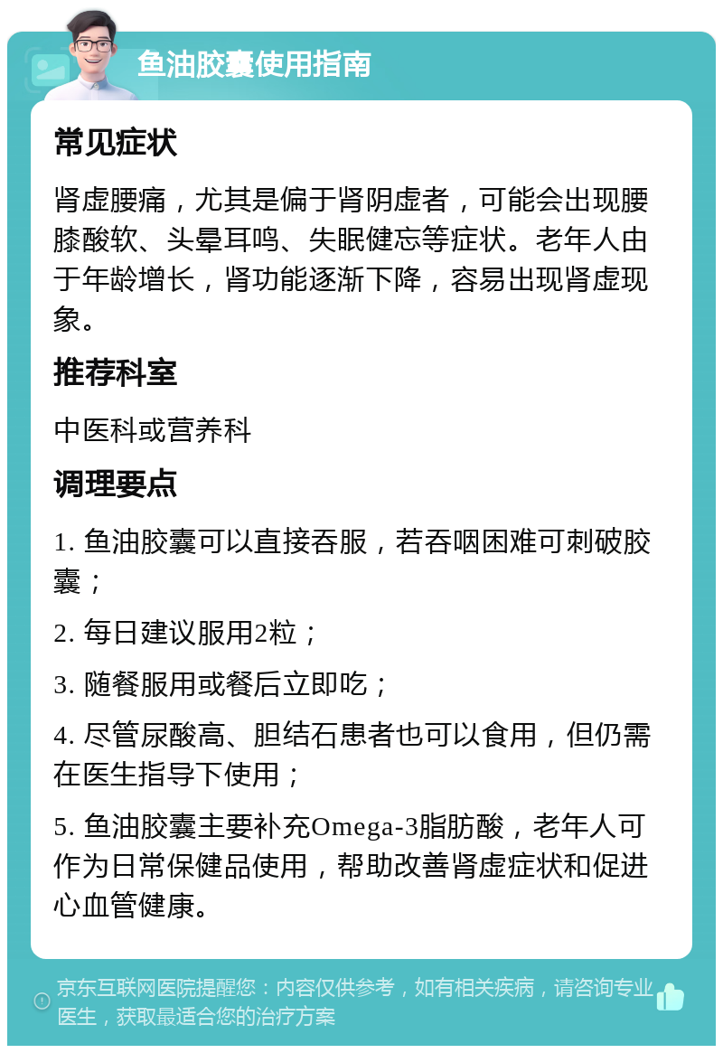 鱼油胶囊使用指南 常见症状 肾虚腰痛，尤其是偏于肾阴虚者，可能会出现腰膝酸软、头晕耳鸣、失眠健忘等症状。老年人由于年龄增长，肾功能逐渐下降，容易出现肾虚现象。 推荐科室 中医科或营养科 调理要点 1. 鱼油胶囊可以直接吞服，若吞咽困难可刺破胶囊； 2. 每日建议服用2粒； 3. 随餐服用或餐后立即吃； 4. 尽管尿酸高、胆结石患者也可以食用，但仍需在医生指导下使用； 5. 鱼油胶囊主要补充Omega-3脂肪酸，老年人可作为日常保健品使用，帮助改善肾虚症状和促进心血管健康。