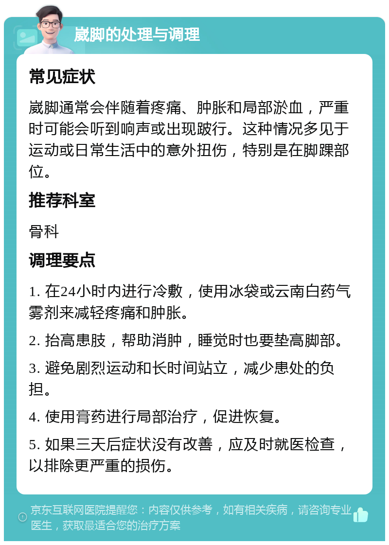 崴脚的处理与调理 常见症状 崴脚通常会伴随着疼痛、肿胀和局部淤血，严重时可能会听到响声或出现跛行。这种情况多见于运动或日常生活中的意外扭伤，特别是在脚踝部位。 推荐科室 骨科 调理要点 1. 在24小时内进行冷敷，使用冰袋或云南白药气雾剂来减轻疼痛和肿胀。 2. 抬高患肢，帮助消肿，睡觉时也要垫高脚部。 3. 避免剧烈运动和长时间站立，减少患处的负担。 4. 使用膏药进行局部治疗，促进恢复。 5. 如果三天后症状没有改善，应及时就医检查，以排除更严重的损伤。