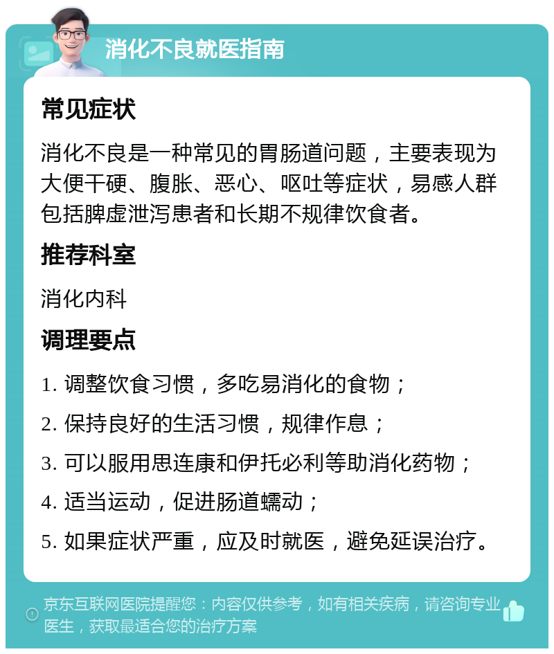 消化不良就医指南 常见症状 消化不良是一种常见的胃肠道问题，主要表现为大便干硬、腹胀、恶心、呕吐等症状，易感人群包括脾虚泄泻患者和长期不规律饮食者。 推荐科室 消化内科 调理要点 1. 调整饮食习惯，多吃易消化的食物； 2. 保持良好的生活习惯，规律作息； 3. 可以服用思连康和伊托必利等助消化药物； 4. 适当运动，促进肠道蠕动； 5. 如果症状严重，应及时就医，避免延误治疗。