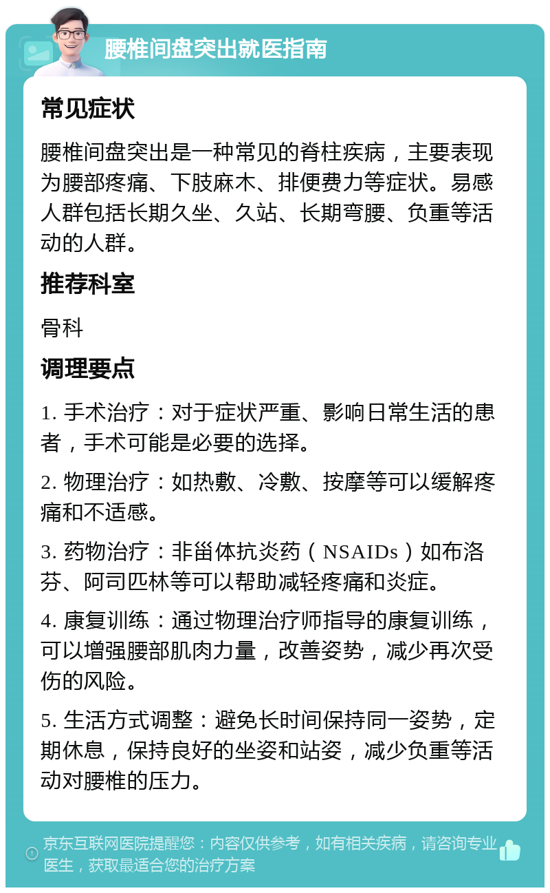 腰椎间盘突出就医指南 常见症状 腰椎间盘突出是一种常见的脊柱疾病，主要表现为腰部疼痛、下肢麻木、排便费力等症状。易感人群包括长期久坐、久站、长期弯腰、负重等活动的人群。 推荐科室 骨科 调理要点 1. 手术治疗：对于症状严重、影响日常生活的患者，手术可能是必要的选择。 2. 物理治疗：如热敷、冷敷、按摩等可以缓解疼痛和不适感。 3. 药物治疗：非甾体抗炎药（NSAIDs）如布洛芬、阿司匹林等可以帮助减轻疼痛和炎症。 4. 康复训练：通过物理治疗师指导的康复训练，可以增强腰部肌肉力量，改善姿势，减少再次受伤的风险。 5. 生活方式调整：避免长时间保持同一姿势，定期休息，保持良好的坐姿和站姿，减少负重等活动对腰椎的压力。