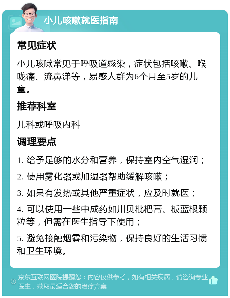 小儿咳嗽就医指南 常见症状 小儿咳嗽常见于呼吸道感染，症状包括咳嗽、喉咙痛、流鼻涕等，易感人群为6个月至5岁的儿童。 推荐科室 儿科或呼吸内科 调理要点 1. 给予足够的水分和营养，保持室内空气湿润； 2. 使用雾化器或加湿器帮助缓解咳嗽； 3. 如果有发热或其他严重症状，应及时就医； 4. 可以使用一些中成药如川贝枇杷膏、板蓝根颗粒等，但需在医生指导下使用； 5. 避免接触烟雾和污染物，保持良好的生活习惯和卫生环境。