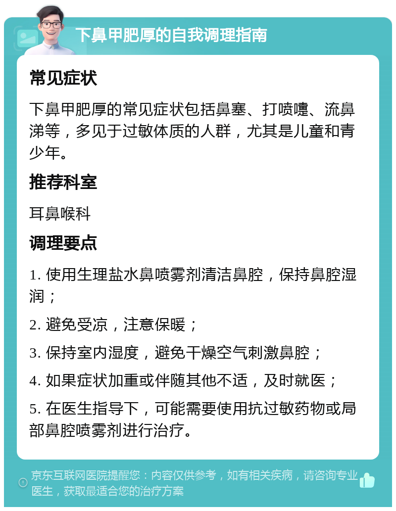 下鼻甲肥厚的自我调理指南 常见症状 下鼻甲肥厚的常见症状包括鼻塞、打喷嚏、流鼻涕等，多见于过敏体质的人群，尤其是儿童和青少年。 推荐科室 耳鼻喉科 调理要点 1. 使用生理盐水鼻喷雾剂清洁鼻腔，保持鼻腔湿润； 2. 避免受凉，注意保暖； 3. 保持室内湿度，避免干燥空气刺激鼻腔； 4. 如果症状加重或伴随其他不适，及时就医； 5. 在医生指导下，可能需要使用抗过敏药物或局部鼻腔喷雾剂进行治疗。