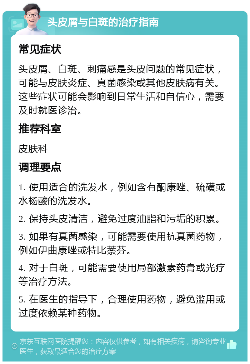 头皮屑与白斑的治疗指南 常见症状 头皮屑、白斑、刺痛感是头皮问题的常见症状，可能与皮肤炎症、真菌感染或其他皮肤病有关。这些症状可能会影响到日常生活和自信心，需要及时就医诊治。 推荐科室 皮肤科 调理要点 1. 使用适合的洗发水，例如含有酮康唑、硫磺或水杨酸的洗发水。 2. 保持头皮清洁，避免过度油脂和污垢的积累。 3. 如果有真菌感染，可能需要使用抗真菌药物，例如伊曲康唑或特比萘芬。 4. 对于白斑，可能需要使用局部激素药膏或光疗等治疗方法。 5. 在医生的指导下，合理使用药物，避免滥用或过度依赖某种药物。