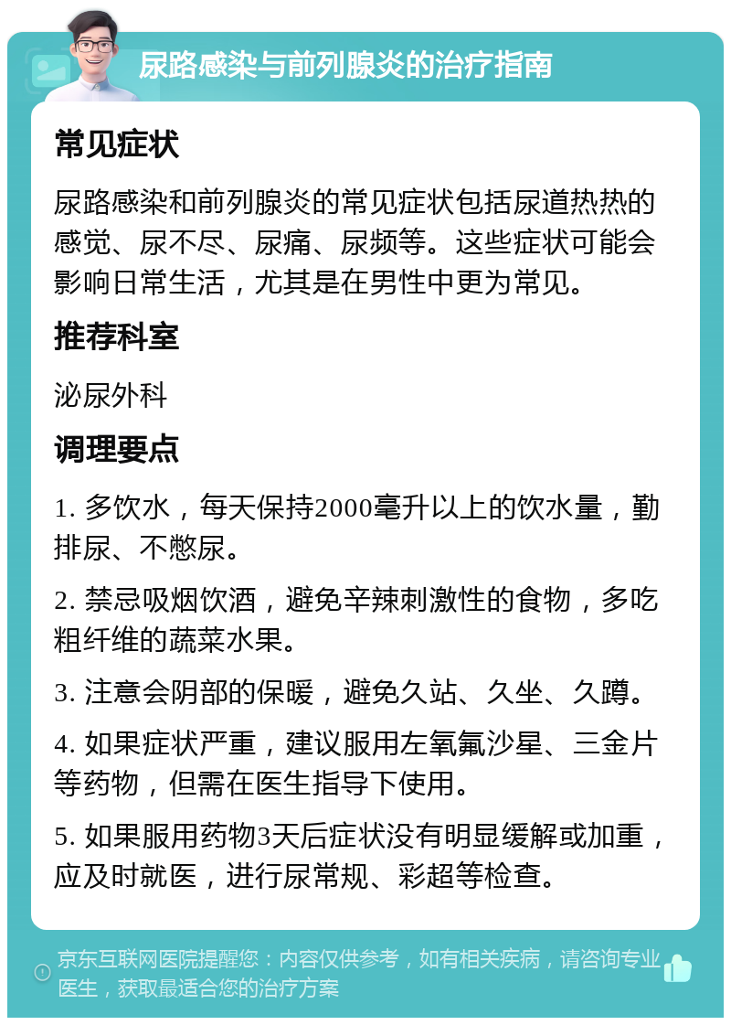 尿路感染与前列腺炎的治疗指南 常见症状 尿路感染和前列腺炎的常见症状包括尿道热热的感觉、尿不尽、尿痛、尿频等。这些症状可能会影响日常生活，尤其是在男性中更为常见。 推荐科室 泌尿外科 调理要点 1. 多饮水，每天保持2000毫升以上的饮水量，勤排尿、不憋尿。 2. 禁忌吸烟饮酒，避免辛辣刺激性的食物，多吃粗纤维的蔬菜水果。 3. 注意会阴部的保暖，避免久站、久坐、久蹲。 4. 如果症状严重，建议服用左氧氟沙星、三金片等药物，但需在医生指导下使用。 5. 如果服用药物3天后症状没有明显缓解或加重，应及时就医，进行尿常规、彩超等检查。