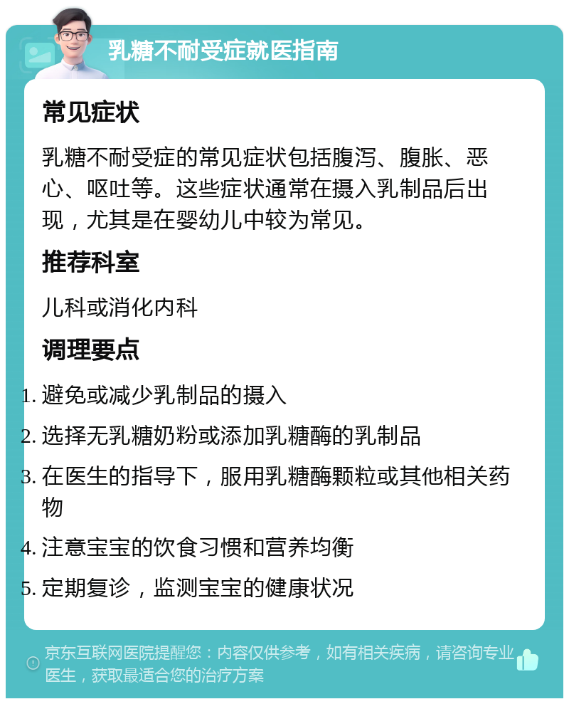 乳糖不耐受症就医指南 常见症状 乳糖不耐受症的常见症状包括腹泻、腹胀、恶心、呕吐等。这些症状通常在摄入乳制品后出现，尤其是在婴幼儿中较为常见。 推荐科室 儿科或消化内科 调理要点 避免或减少乳制品的摄入 选择无乳糖奶粉或添加乳糖酶的乳制品 在医生的指导下，服用乳糖酶颗粒或其他相关药物 注意宝宝的饮食习惯和营养均衡 定期复诊，监测宝宝的健康状况