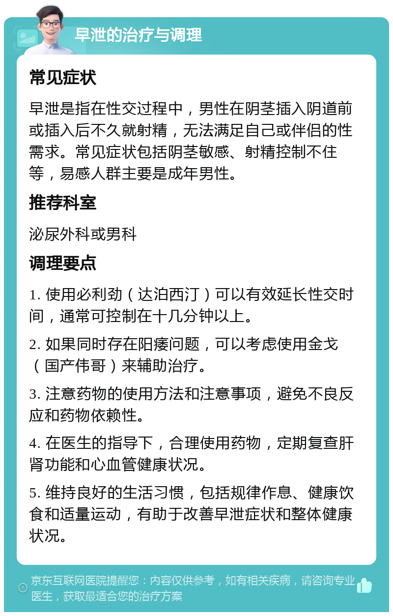 早泄的治疗与调理 常见症状 早泄是指在性交过程中，男性在阴茎插入阴道前或插入后不久就射精，无法满足自己或伴侣的性需求。常见症状包括阴茎敏感、射精控制不住等，易感人群主要是成年男性。 推荐科室 泌尿外科或男科 调理要点 1. 使用必利劲（达泊西汀）可以有效延长性交时间，通常可控制在十几分钟以上。 2. 如果同时存在阳痿问题，可以考虑使用金戈（国产伟哥）来辅助治疗。 3. 注意药物的使用方法和注意事项，避免不良反应和药物依赖性。 4. 在医生的指导下，合理使用药物，定期复查肝肾功能和心血管健康状况。 5. 维持良好的生活习惯，包括规律作息、健康饮食和适量运动，有助于改善早泄症状和整体健康状况。