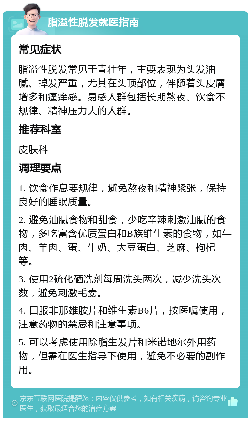 脂溢性脱发就医指南 常见症状 脂溢性脱发常见于青壮年，主要表现为头发油腻、掉发严重，尤其在头顶部位，伴随着头皮屑增多和瘙痒感。易感人群包括长期熬夜、饮食不规律、精神压力大的人群。 推荐科室 皮肤科 调理要点 1. 饮食作息要规律，避免熬夜和精神紧张，保持良好的睡眠质量。 2. 避免油腻食物和甜食，少吃辛辣刺激油腻的食物，多吃富含优质蛋白和B族维生素的食物，如牛肉、羊肉、蛋、牛奶、大豆蛋白、芝麻、枸杞等。 3. 使用2硫化硒洗剂每周洗头两次，减少洗头次数，避免刺激毛囊。 4. 口服非那雄胺片和维生素B6片，按医嘱使用，注意药物的禁忌和注意事项。 5. 可以考虑使用除脂生发片和米诺地尔外用药物，但需在医生指导下使用，避免不必要的副作用。