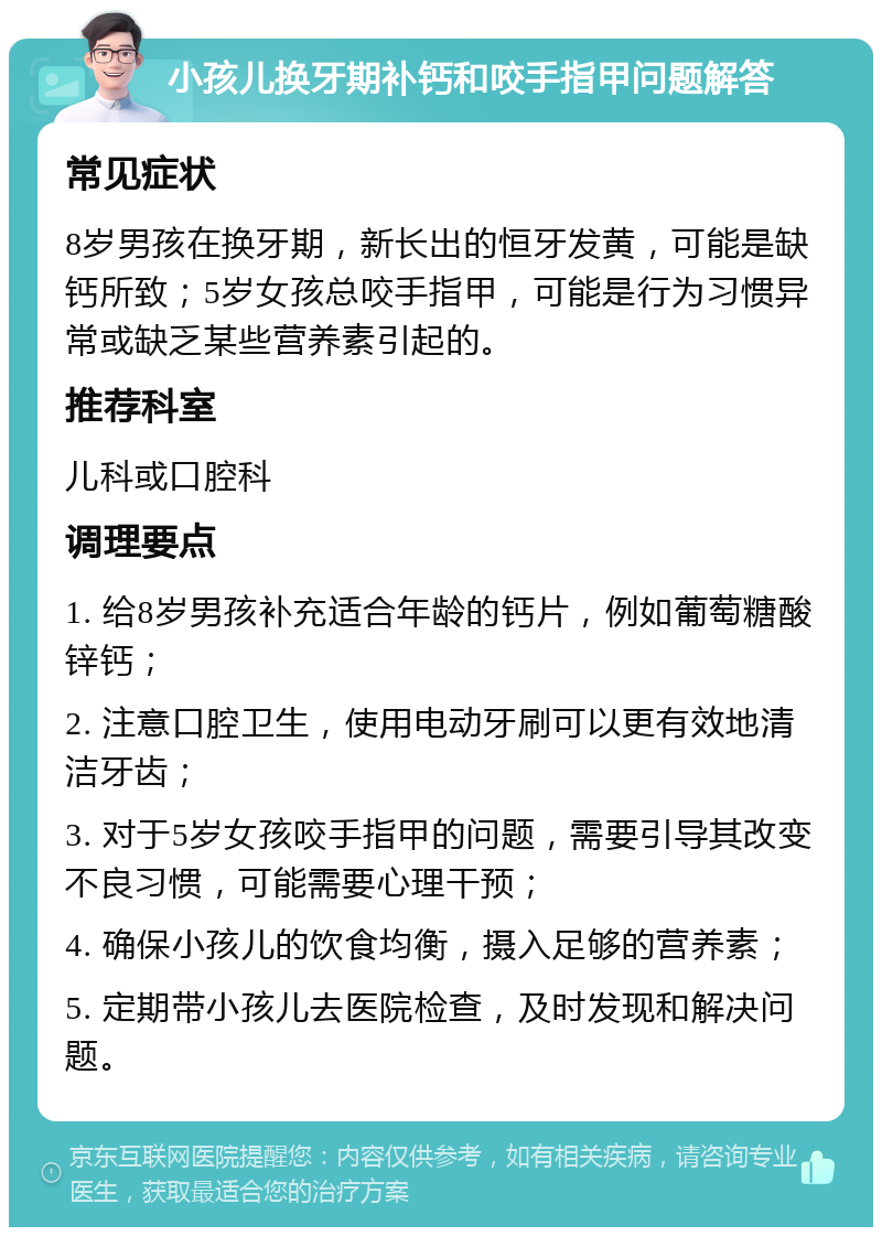 小孩儿换牙期补钙和咬手指甲问题解答 常见症状 8岁男孩在换牙期，新长出的恒牙发黄，可能是缺钙所致；5岁女孩总咬手指甲，可能是行为习惯异常或缺乏某些营养素引起的。 推荐科室 儿科或口腔科 调理要点 1. 给8岁男孩补充适合年龄的钙片，例如葡萄糖酸锌钙； 2. 注意口腔卫生，使用电动牙刷可以更有效地清洁牙齿； 3. 对于5岁女孩咬手指甲的问题，需要引导其改变不良习惯，可能需要心理干预； 4. 确保小孩儿的饮食均衡，摄入足够的营养素； 5. 定期带小孩儿去医院检查，及时发现和解决问题。