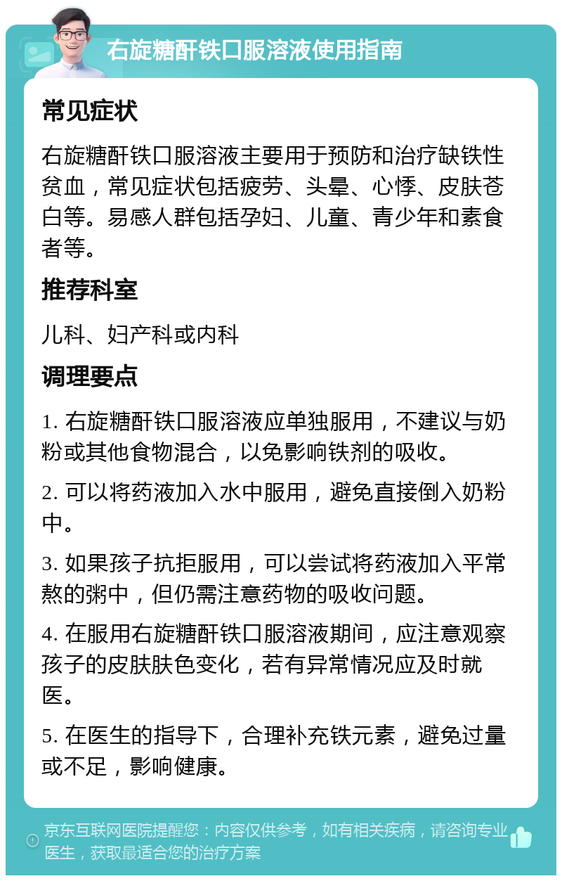 右旋糖酐铁口服溶液使用指南 常见症状 右旋糖酐铁口服溶液主要用于预防和治疗缺铁性贫血，常见症状包括疲劳、头晕、心悸、皮肤苍白等。易感人群包括孕妇、儿童、青少年和素食者等。 推荐科室 儿科、妇产科或内科 调理要点 1. 右旋糖酐铁口服溶液应单独服用，不建议与奶粉或其他食物混合，以免影响铁剂的吸收。 2. 可以将药液加入水中服用，避免直接倒入奶粉中。 3. 如果孩子抗拒服用，可以尝试将药液加入平常熬的粥中，但仍需注意药物的吸收问题。 4. 在服用右旋糖酐铁口服溶液期间，应注意观察孩子的皮肤肤色变化，若有异常情况应及时就医。 5. 在医生的指导下，合理补充铁元素，避免过量或不足，影响健康。