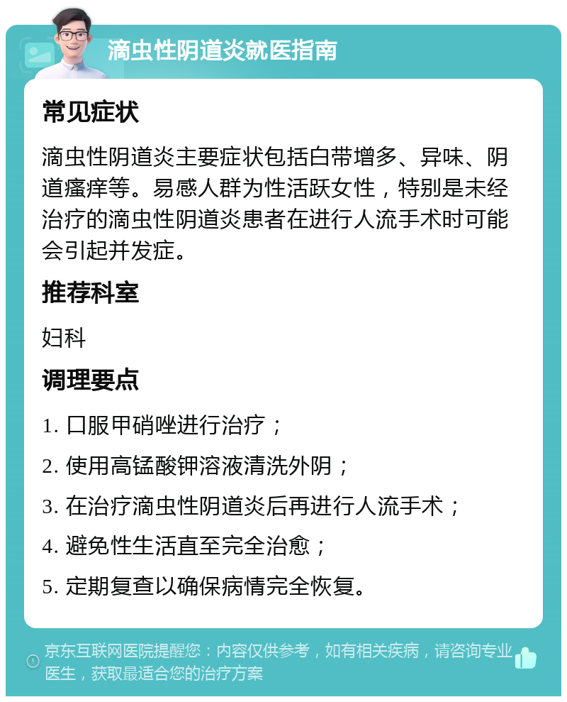 滴虫性阴道炎就医指南 常见症状 滴虫性阴道炎主要症状包括白带增多、异味、阴道瘙痒等。易感人群为性活跃女性，特别是未经治疗的滴虫性阴道炎患者在进行人流手术时可能会引起并发症。 推荐科室 妇科 调理要点 1. 口服甲硝唑进行治疗； 2. 使用高锰酸钾溶液清洗外阴； 3. 在治疗滴虫性阴道炎后再进行人流手术； 4. 避免性生活直至完全治愈； 5. 定期复查以确保病情完全恢复。