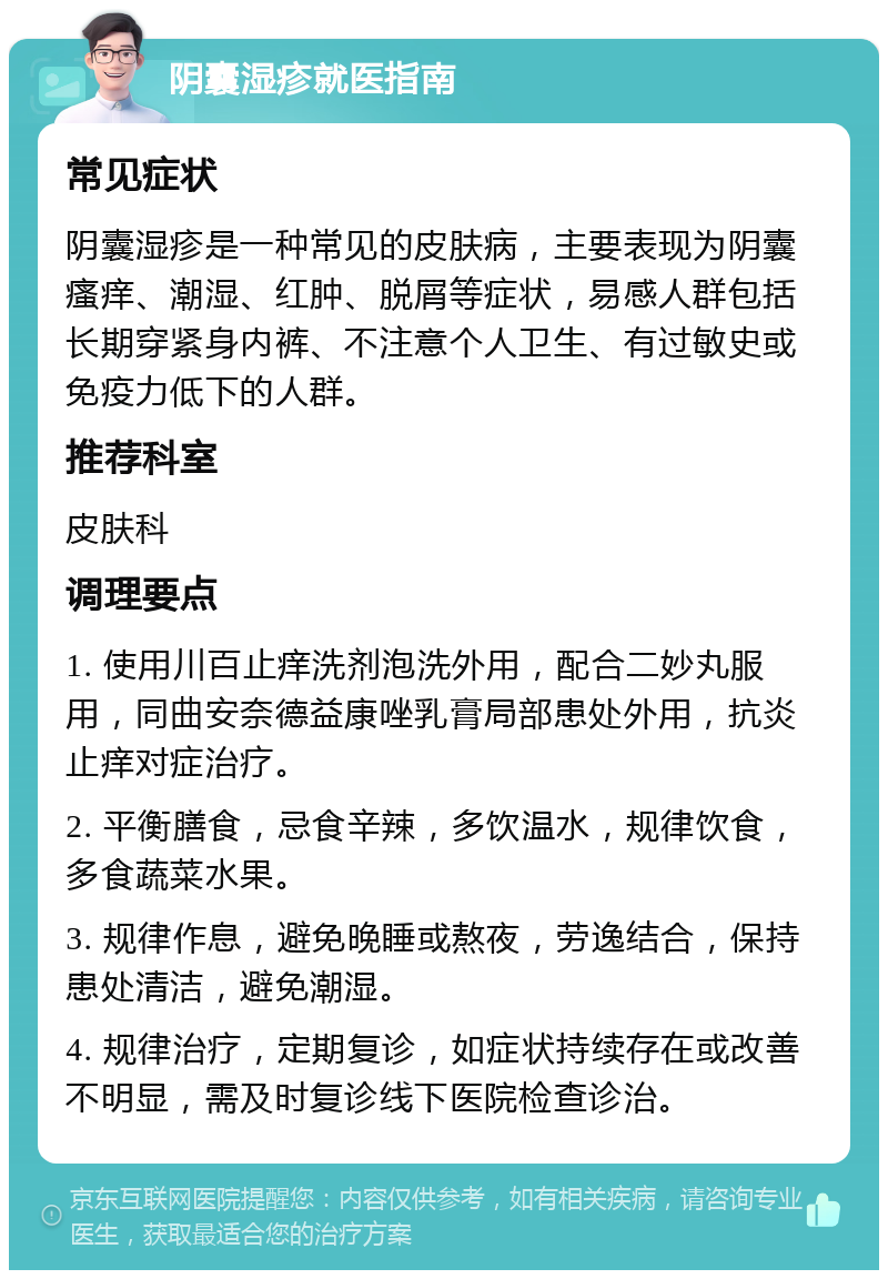 阴囊湿疹就医指南 常见症状 阴囊湿疹是一种常见的皮肤病，主要表现为阴囊瘙痒、潮湿、红肿、脱屑等症状，易感人群包括长期穿紧身内裤、不注意个人卫生、有过敏史或免疫力低下的人群。 推荐科室 皮肤科 调理要点 1. 使用川百止痒洗剂泡洗外用，配合二妙丸服用，同曲安奈德益康唑乳膏局部患处外用，抗炎止痒对症治疗。 2. 平衡膳食，忌食辛辣，多饮温水，规律饮食，多食蔬菜水果。 3. 规律作息，避免晚睡或熬夜，劳逸结合，保持患处清洁，避免潮湿。 4. 规律治疗，定期复诊，如症状持续存在或改善不明显，需及时复诊线下医院检查诊治。