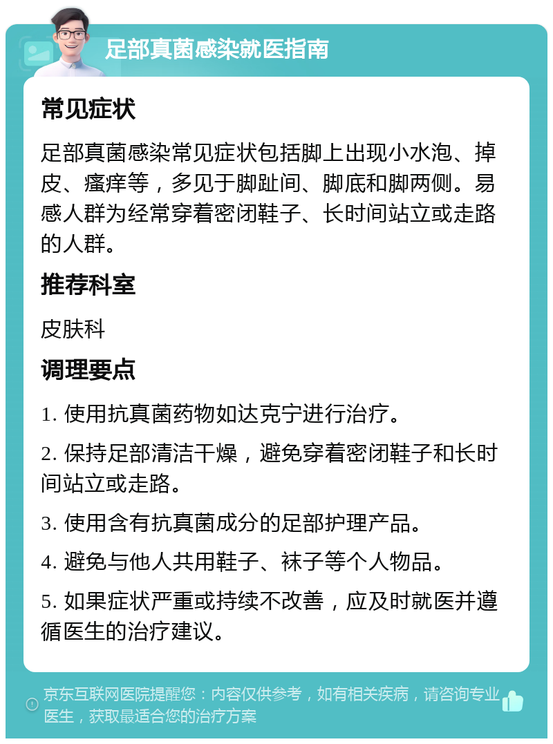 足部真菌感染就医指南 常见症状 足部真菌感染常见症状包括脚上出现小水泡、掉皮、瘙痒等，多见于脚趾间、脚底和脚两侧。易感人群为经常穿着密闭鞋子、长时间站立或走路的人群。 推荐科室 皮肤科 调理要点 1. 使用抗真菌药物如达克宁进行治疗。 2. 保持足部清洁干燥，避免穿着密闭鞋子和长时间站立或走路。 3. 使用含有抗真菌成分的足部护理产品。 4. 避免与他人共用鞋子、袜子等个人物品。 5. 如果症状严重或持续不改善，应及时就医并遵循医生的治疗建议。