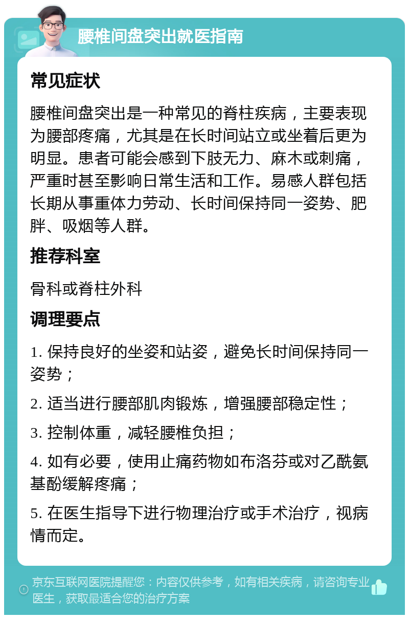 腰椎间盘突出就医指南 常见症状 腰椎间盘突出是一种常见的脊柱疾病，主要表现为腰部疼痛，尤其是在长时间站立或坐着后更为明显。患者可能会感到下肢无力、麻木或刺痛，严重时甚至影响日常生活和工作。易感人群包括长期从事重体力劳动、长时间保持同一姿势、肥胖、吸烟等人群。 推荐科室 骨科或脊柱外科 调理要点 1. 保持良好的坐姿和站姿，避免长时间保持同一姿势； 2. 适当进行腰部肌肉锻炼，增强腰部稳定性； 3. 控制体重，减轻腰椎负担； 4. 如有必要，使用止痛药物如布洛芬或对乙酰氨基酚缓解疼痛； 5. 在医生指导下进行物理治疗或手术治疗，视病情而定。