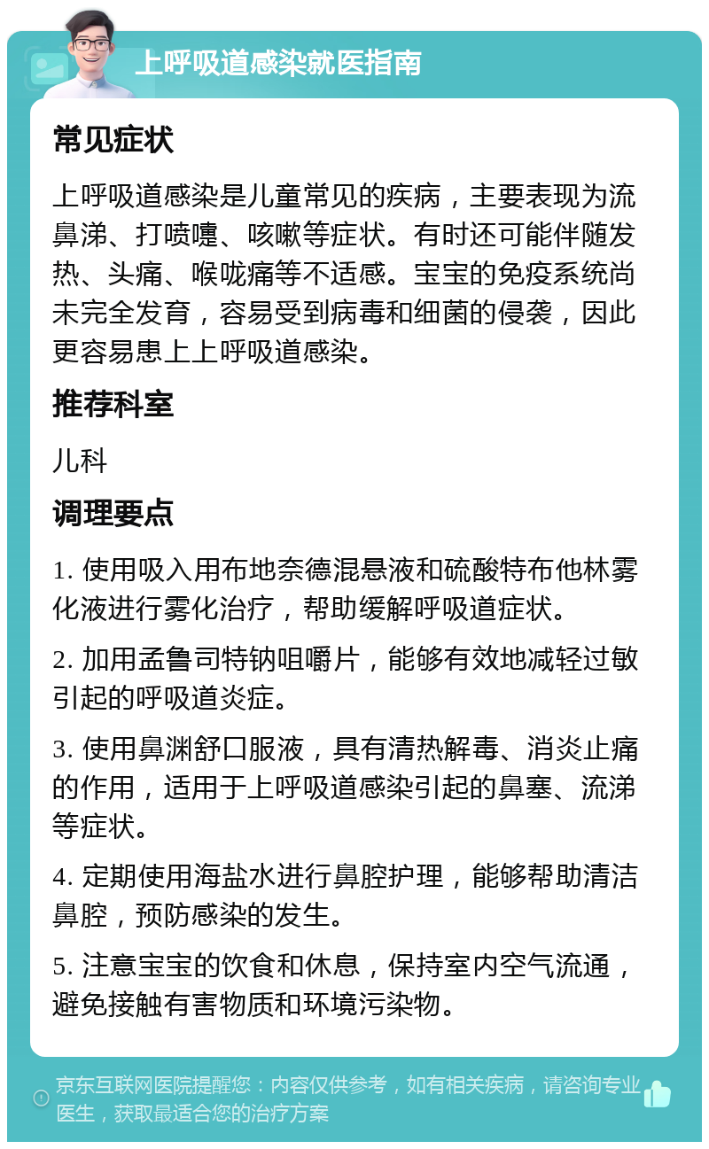 上呼吸道感染就医指南 常见症状 上呼吸道感染是儿童常见的疾病，主要表现为流鼻涕、打喷嚏、咳嗽等症状。有时还可能伴随发热、头痛、喉咙痛等不适感。宝宝的免疫系统尚未完全发育，容易受到病毒和细菌的侵袭，因此更容易患上上呼吸道感染。 推荐科室 儿科 调理要点 1. 使用吸入用布地奈德混悬液和硫酸特布他林雾化液进行雾化治疗，帮助缓解呼吸道症状。 2. 加用孟鲁司特钠咀嚼片，能够有效地减轻过敏引起的呼吸道炎症。 3. 使用鼻渊舒口服液，具有清热解毒、消炎止痛的作用，适用于上呼吸道感染引起的鼻塞、流涕等症状。 4. 定期使用海盐水进行鼻腔护理，能够帮助清洁鼻腔，预防感染的发生。 5. 注意宝宝的饮食和休息，保持室内空气流通，避免接触有害物质和环境污染物。