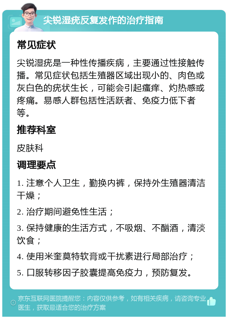 尖锐湿疣反复发作的治疗指南 常见症状 尖锐湿疣是一种性传播疾病，主要通过性接触传播。常见症状包括生殖器区域出现小的、肉色或灰白色的疣状生长，可能会引起瘙痒、灼热感或疼痛。易感人群包括性活跃者、免疫力低下者等。 推荐科室 皮肤科 调理要点 1. 注意个人卫生，勤换内裤，保持外生殖器清洁干燥； 2. 治疗期间避免性生活； 3. 保持健康的生活方式，不吸烟、不酗酒，清淡饮食； 4. 使用米奎莫特软膏或干扰素进行局部治疗； 5. 口服转移因子胶囊提高免疫力，预防复发。