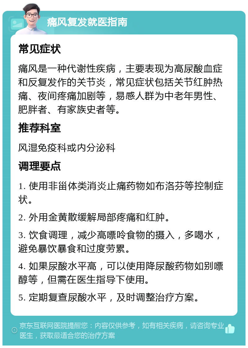 痛风复发就医指南 常见症状 痛风是一种代谢性疾病，主要表现为高尿酸血症和反复发作的关节炎，常见症状包括关节红肿热痛、夜间疼痛加剧等，易感人群为中老年男性、肥胖者、有家族史者等。 推荐科室 风湿免疫科或内分泌科 调理要点 1. 使用非甾体类消炎止痛药物如布洛芬等控制症状。 2. 外用金黄散缓解局部疼痛和红肿。 3. 饮食调理，减少高嘌呤食物的摄入，多喝水，避免暴饮暴食和过度劳累。 4. 如果尿酸水平高，可以使用降尿酸药物如别嘌醇等，但需在医生指导下使用。 5. 定期复查尿酸水平，及时调整治疗方案。