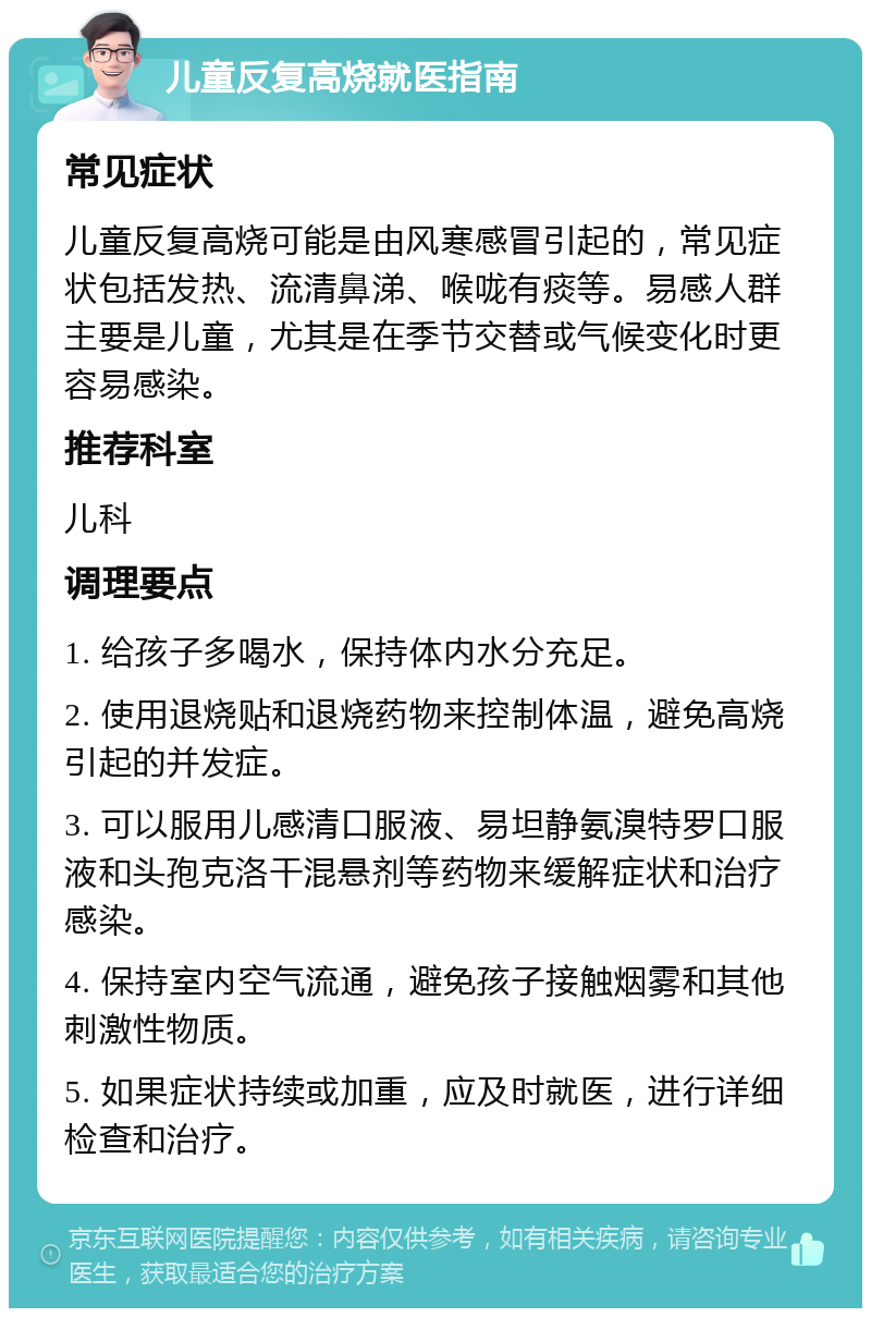 儿童反复高烧就医指南 常见症状 儿童反复高烧可能是由风寒感冒引起的，常见症状包括发热、流清鼻涕、喉咙有痰等。易感人群主要是儿童，尤其是在季节交替或气候变化时更容易感染。 推荐科室 儿科 调理要点 1. 给孩子多喝水，保持体内水分充足。 2. 使用退烧贴和退烧药物来控制体温，避免高烧引起的并发症。 3. 可以服用儿感清口服液、易坦静氨溴特罗口服液和头孢克洛干混悬剂等药物来缓解症状和治疗感染。 4. 保持室内空气流通，避免孩子接触烟雾和其他刺激性物质。 5. 如果症状持续或加重，应及时就医，进行详细检查和治疗。