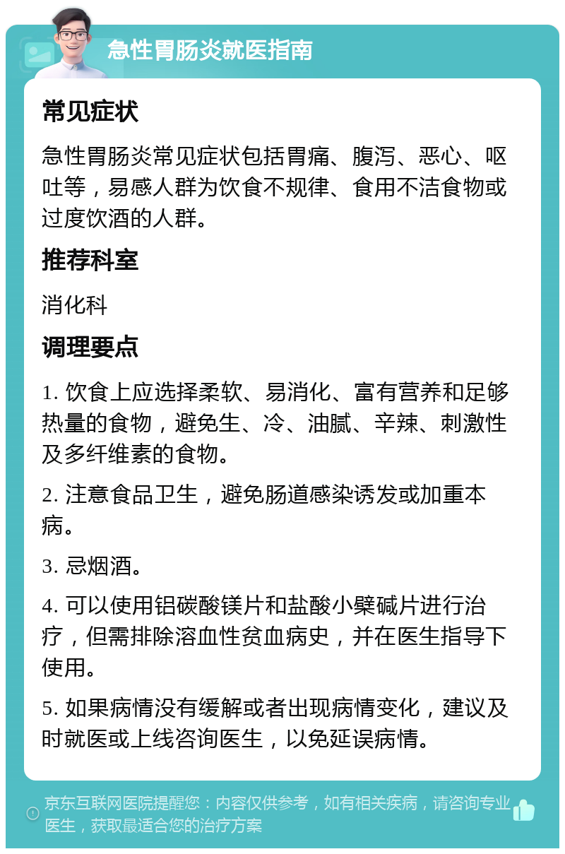 急性胃肠炎就医指南 常见症状 急性胃肠炎常见症状包括胃痛、腹泻、恶心、呕吐等，易感人群为饮食不规律、食用不洁食物或过度饮酒的人群。 推荐科室 消化科 调理要点 1. 饮食上应选择柔软、易消化、富有营养和足够热量的食物，避免生、冷、油腻、辛辣、刺激性及多纤维素的食物。 2. 注意食品卫生，避免肠道感染诱发或加重本病。 3. 忌烟酒。 4. 可以使用铝碳酸镁片和盐酸小檗碱片进行治疗，但需排除溶血性贫血病史，并在医生指导下使用。 5. 如果病情没有缓解或者出现病情变化，建议及时就医或上线咨询医生，以免延误病情。