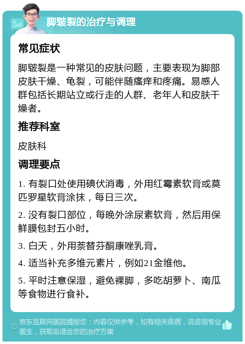 脚皲裂的治疗与调理 常见症状 脚皲裂是一种常见的皮肤问题，主要表现为脚部皮肤干燥、龟裂，可能伴随瘙痒和疼痛。易感人群包括长期站立或行走的人群、老年人和皮肤干燥者。 推荐科室 皮肤科 调理要点 1. 有裂口处使用碘伏消毒，外用红霉素软膏或莫匹罗星软膏涂抹，每日三次。 2. 没有裂口部位，每晚外涂尿素软膏，然后用保鲜膜包封五小时。 3. 白天，外用萘替芬酮康唑乳膏。 4. 适当补充多维元素片，例如21金维他。 5. 平时注意保湿，避免裸脚，多吃胡萝卜、南瓜等食物进行食补。