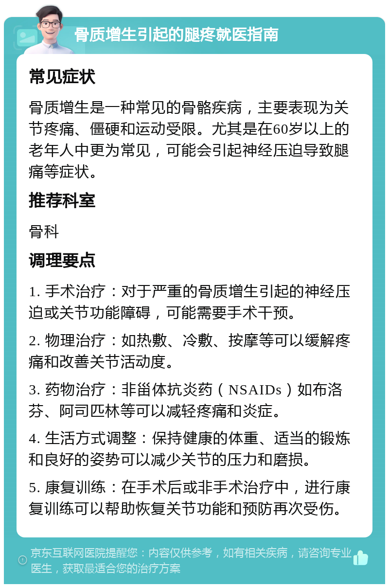 骨质增生引起的腿疼就医指南 常见症状 骨质增生是一种常见的骨骼疾病，主要表现为关节疼痛、僵硬和运动受限。尤其是在60岁以上的老年人中更为常见，可能会引起神经压迫导致腿痛等症状。 推荐科室 骨科 调理要点 1. 手术治疗：对于严重的骨质增生引起的神经压迫或关节功能障碍，可能需要手术干预。 2. 物理治疗：如热敷、冷敷、按摩等可以缓解疼痛和改善关节活动度。 3. 药物治疗：非甾体抗炎药（NSAIDs）如布洛芬、阿司匹林等可以减轻疼痛和炎症。 4. 生活方式调整：保持健康的体重、适当的锻炼和良好的姿势可以减少关节的压力和磨损。 5. 康复训练：在手术后或非手术治疗中，进行康复训练可以帮助恢复关节功能和预防再次受伤。