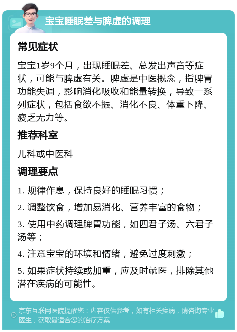 宝宝睡眠差与脾虚的调理 常见症状 宝宝1岁9个月，出现睡眠差、总发出声音等症状，可能与脾虚有关。脾虚是中医概念，指脾胃功能失调，影响消化吸收和能量转换，导致一系列症状，包括食欲不振、消化不良、体重下降、疲乏无力等。 推荐科室 儿科或中医科 调理要点 1. 规律作息，保持良好的睡眠习惯； 2. 调整饮食，增加易消化、营养丰富的食物； 3. 使用中药调理脾胃功能，如四君子汤、六君子汤等； 4. 注意宝宝的环境和情绪，避免过度刺激； 5. 如果症状持续或加重，应及时就医，排除其他潜在疾病的可能性。