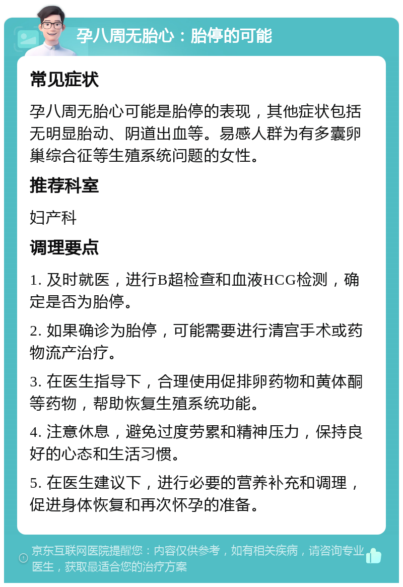 孕八周无胎心：胎停的可能 常见症状 孕八周无胎心可能是胎停的表现，其他症状包括无明显胎动、阴道出血等。易感人群为有多囊卵巢综合征等生殖系统问题的女性。 推荐科室 妇产科 调理要点 1. 及时就医，进行B超检查和血液HCG检测，确定是否为胎停。 2. 如果确诊为胎停，可能需要进行清宫手术或药物流产治疗。 3. 在医生指导下，合理使用促排卵药物和黄体酮等药物，帮助恢复生殖系统功能。 4. 注意休息，避免过度劳累和精神压力，保持良好的心态和生活习惯。 5. 在医生建议下，进行必要的营养补充和调理，促进身体恢复和再次怀孕的准备。