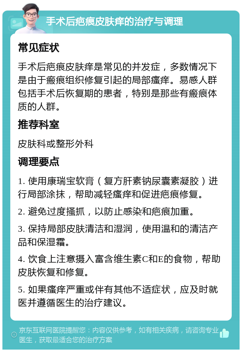 手术后疤痕皮肤痒的治疗与调理 常见症状 手术后疤痕皮肤痒是常见的并发症，多数情况下是由于瘢痕组织修复引起的局部瘙痒。易感人群包括手术后恢复期的患者，特别是那些有瘢痕体质的人群。 推荐科室 皮肤科或整形外科 调理要点 1. 使用康瑞宝软膏（复方肝素钠尿囊素凝胶）进行局部涂抹，帮助减轻瘙痒和促进疤痕修复。 2. 避免过度搔抓，以防止感染和疤痕加重。 3. 保持局部皮肤清洁和湿润，使用温和的清洁产品和保湿霜。 4. 饮食上注意摄入富含维生素C和E的食物，帮助皮肤恢复和修复。 5. 如果瘙痒严重或伴有其他不适症状，应及时就医并遵循医生的治疗建议。