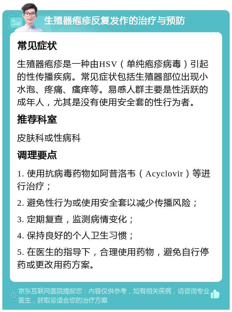 生殖器疱疹反复发作的治疗与预防 常见症状 生殖器疱疹是一种由HSV（单纯疱疹病毒）引起的性传播疾病。常见症状包括生殖器部位出现小水泡、疼痛、瘙痒等。易感人群主要是性活跃的成年人，尤其是没有使用安全套的性行为者。 推荐科室 皮肤科或性病科 调理要点 1. 使用抗病毒药物如阿昔洛韦（Acyclovir）等进行治疗； 2. 避免性行为或使用安全套以减少传播风险； 3. 定期复查，监测病情变化； 4. 保持良好的个人卫生习惯； 5. 在医生的指导下，合理使用药物，避免自行停药或更改用药方案。