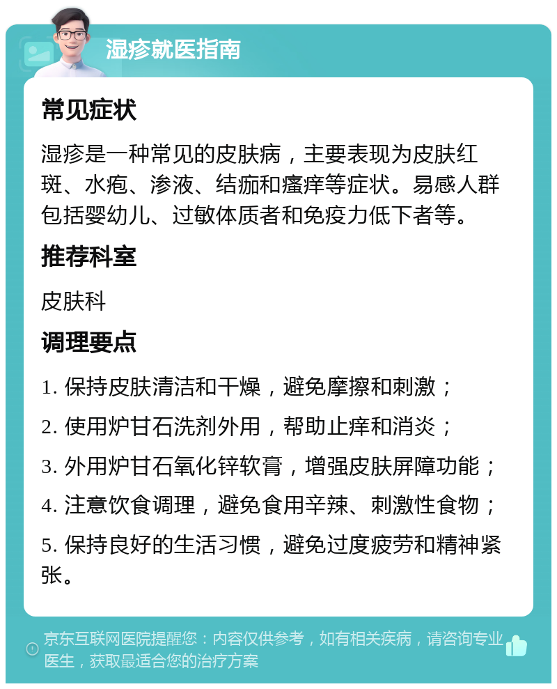 湿疹就医指南 常见症状 湿疹是一种常见的皮肤病，主要表现为皮肤红斑、水疱、渗液、结痂和瘙痒等症状。易感人群包括婴幼儿、过敏体质者和免疫力低下者等。 推荐科室 皮肤科 调理要点 1. 保持皮肤清洁和干燥，避免摩擦和刺激； 2. 使用炉甘石洗剂外用，帮助止痒和消炎； 3. 外用炉甘石氧化锌软膏，增强皮肤屏障功能； 4. 注意饮食调理，避免食用辛辣、刺激性食物； 5. 保持良好的生活习惯，避免过度疲劳和精神紧张。