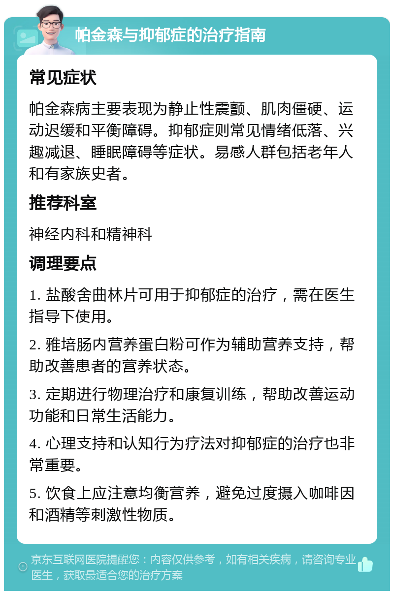 帕金森与抑郁症的治疗指南 常见症状 帕金森病主要表现为静止性震颤、肌肉僵硬、运动迟缓和平衡障碍。抑郁症则常见情绪低落、兴趣减退、睡眠障碍等症状。易感人群包括老年人和有家族史者。 推荐科室 神经内科和精神科 调理要点 1. 盐酸舍曲林片可用于抑郁症的治疗，需在医生指导下使用。 2. 雅培肠内营养蛋白粉可作为辅助营养支持，帮助改善患者的营养状态。 3. 定期进行物理治疗和康复训练，帮助改善运动功能和日常生活能力。 4. 心理支持和认知行为疗法对抑郁症的治疗也非常重要。 5. 饮食上应注意均衡营养，避免过度摄入咖啡因和酒精等刺激性物质。