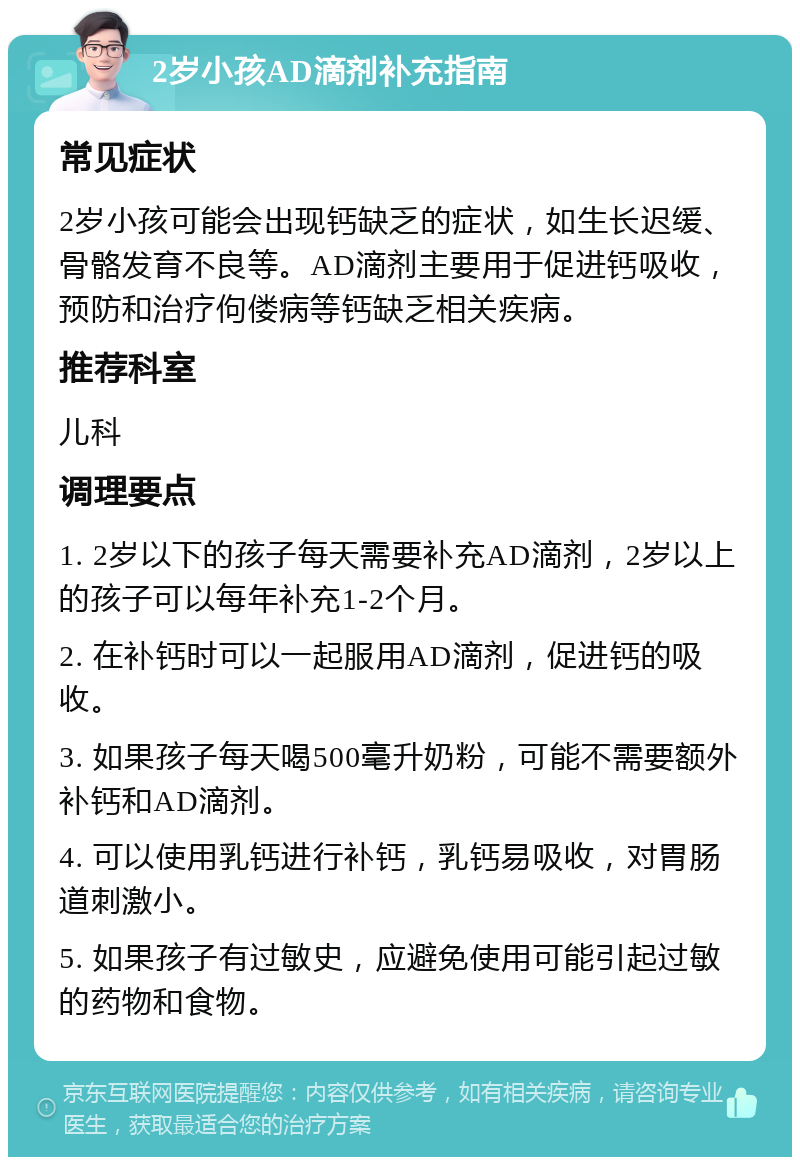 2岁小孩AD滴剂补充指南 常见症状 2岁小孩可能会出现钙缺乏的症状，如生长迟缓、骨骼发育不良等。AD滴剂主要用于促进钙吸收，预防和治疗佝偻病等钙缺乏相关疾病。 推荐科室 儿科 调理要点 1. 2岁以下的孩子每天需要补充AD滴剂，2岁以上的孩子可以每年补充1-2个月。 2. 在补钙时可以一起服用AD滴剂，促进钙的吸收。 3. 如果孩子每天喝500毫升奶粉，可能不需要额外补钙和AD滴剂。 4. 可以使用乳钙进行补钙，乳钙易吸收，对胃肠道刺激小。 5. 如果孩子有过敏史，应避免使用可能引起过敏的药物和食物。