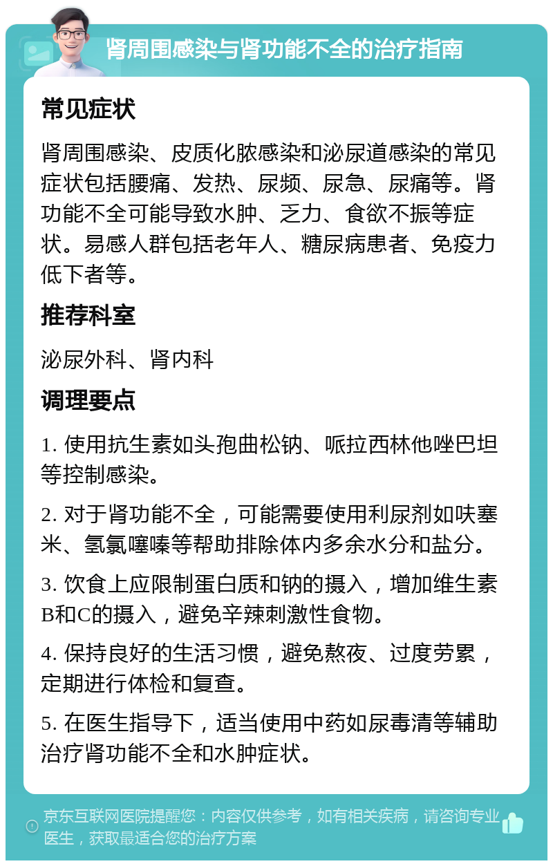 肾周围感染与肾功能不全的治疗指南 常见症状 肾周围感染、皮质化脓感染和泌尿道感染的常见症状包括腰痛、发热、尿频、尿急、尿痛等。肾功能不全可能导致水肿、乏力、食欲不振等症状。易感人群包括老年人、糖尿病患者、免疫力低下者等。 推荐科室 泌尿外科、肾内科 调理要点 1. 使用抗生素如头孢曲松钠、哌拉西林他唑巴坦等控制感染。 2. 对于肾功能不全，可能需要使用利尿剂如呋塞米、氢氯噻嗪等帮助排除体内多余水分和盐分。 3. 饮食上应限制蛋白质和钠的摄入，增加维生素B和C的摄入，避免辛辣刺激性食物。 4. 保持良好的生活习惯，避免熬夜、过度劳累，定期进行体检和复查。 5. 在医生指导下，适当使用中药如尿毒清等辅助治疗肾功能不全和水肿症状。