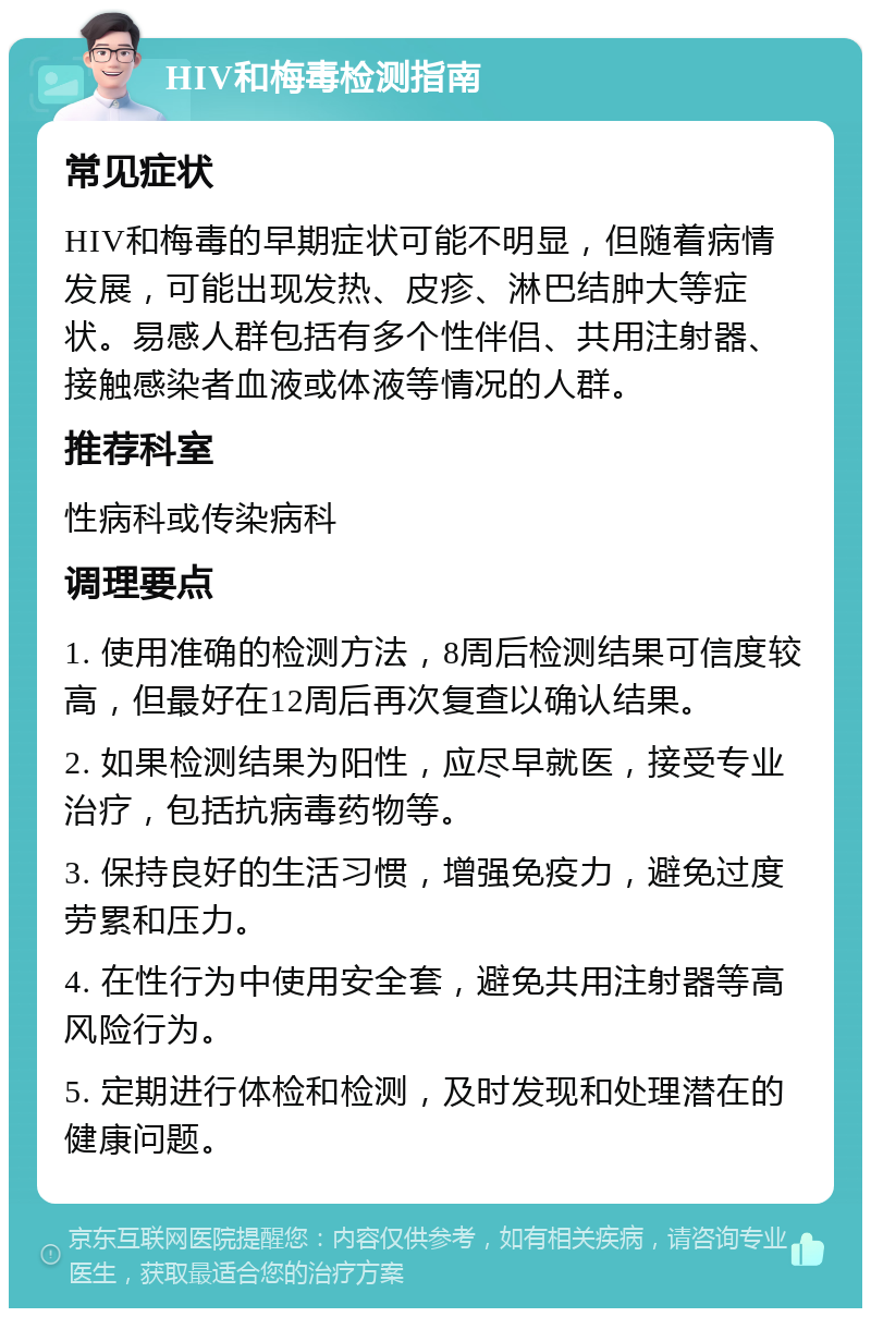 HIV和梅毒检测指南 常见症状 HIV和梅毒的早期症状可能不明显，但随着病情发展，可能出现发热、皮疹、淋巴结肿大等症状。易感人群包括有多个性伴侣、共用注射器、接触感染者血液或体液等情况的人群。 推荐科室 性病科或传染病科 调理要点 1. 使用准确的检测方法，8周后检测结果可信度较高，但最好在12周后再次复查以确认结果。 2. 如果检测结果为阳性，应尽早就医，接受专业治疗，包括抗病毒药物等。 3. 保持良好的生活习惯，增强免疫力，避免过度劳累和压力。 4. 在性行为中使用安全套，避免共用注射器等高风险行为。 5. 定期进行体检和检测，及时发现和处理潜在的健康问题。