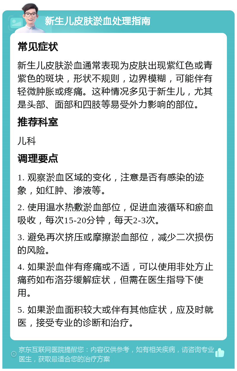 新生儿皮肤淤血处理指南 常见症状 新生儿皮肤淤血通常表现为皮肤出现紫红色或青紫色的斑块，形状不规则，边界模糊，可能伴有轻微肿胀或疼痛。这种情况多见于新生儿，尤其是头部、面部和四肢等易受外力影响的部位。 推荐科室 儿科 调理要点 1. 观察淤血区域的变化，注意是否有感染的迹象，如红肿、渗液等。 2. 使用温水热敷淤血部位，促进血液循环和瘀血吸收，每次15-20分钟，每天2-3次。 3. 避免再次挤压或摩擦淤血部位，减少二次损伤的风险。 4. 如果淤血伴有疼痛或不适，可以使用非处方止痛药如布洛芬缓解症状，但需在医生指导下使用。 5. 如果淤血面积较大或伴有其他症状，应及时就医，接受专业的诊断和治疗。