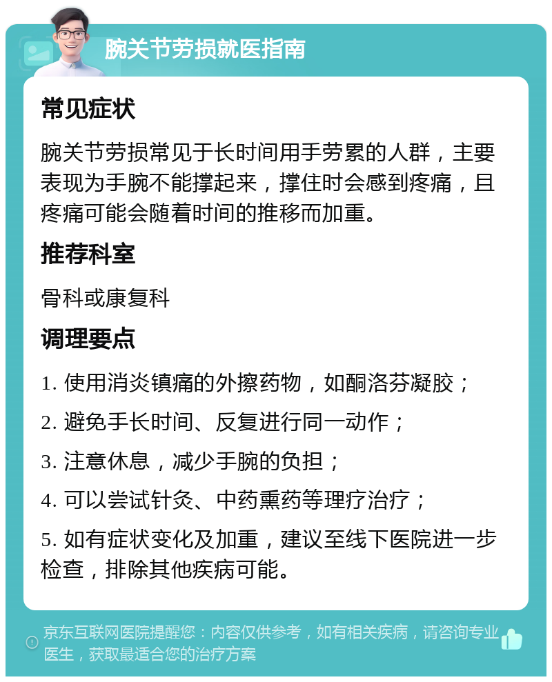 腕关节劳损就医指南 常见症状 腕关节劳损常见于长时间用手劳累的人群，主要表现为手腕不能撑起来，撑住时会感到疼痛，且疼痛可能会随着时间的推移而加重。 推荐科室 骨科或康复科 调理要点 1. 使用消炎镇痛的外擦药物，如酮洛芬凝胶； 2. 避免手长时间、反复进行同一动作； 3. 注意休息，减少手腕的负担； 4. 可以尝试针灸、中药熏药等理疗治疗； 5. 如有症状变化及加重，建议至线下医院进一步检查，排除其他疾病可能。