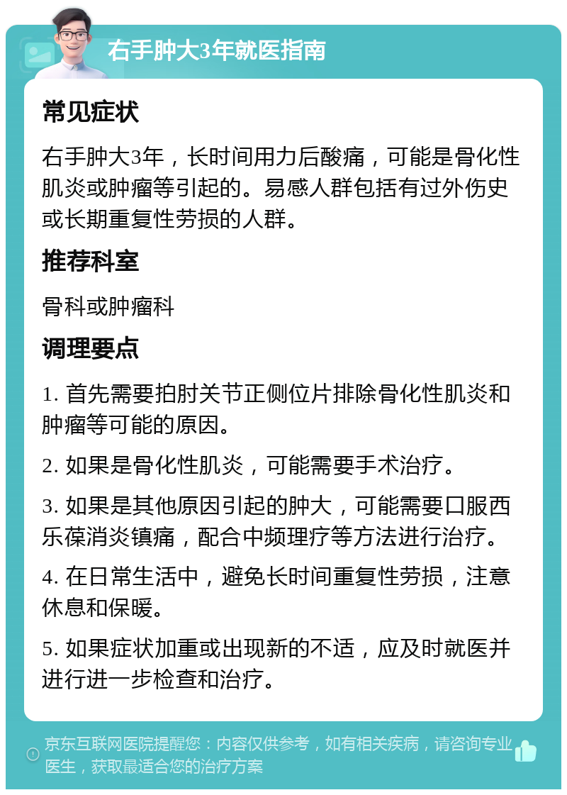 右手肿大3年就医指南 常见症状 右手肿大3年，长时间用力后酸痛，可能是骨化性肌炎或肿瘤等引起的。易感人群包括有过外伤史或长期重复性劳损的人群。 推荐科室 骨科或肿瘤科 调理要点 1. 首先需要拍肘关节正侧位片排除骨化性肌炎和肿瘤等可能的原因。 2. 如果是骨化性肌炎，可能需要手术治疗。 3. 如果是其他原因引起的肿大，可能需要口服西乐葆消炎镇痛，配合中频理疗等方法进行治疗。 4. 在日常生活中，避免长时间重复性劳损，注意休息和保暖。 5. 如果症状加重或出现新的不适，应及时就医并进行进一步检查和治疗。