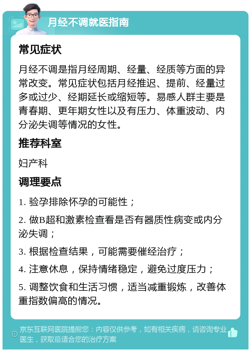 月经不调就医指南 常见症状 月经不调是指月经周期、经量、经质等方面的异常改变。常见症状包括月经推迟、提前、经量过多或过少、经期延长或缩短等。易感人群主要是青春期、更年期女性以及有压力、体重波动、内分泌失调等情况的女性。 推荐科室 妇产科 调理要点 1. 验孕排除怀孕的可能性； 2. 做B超和激素检查看是否有器质性病变或内分泌失调； 3. 根据检查结果，可能需要催经治疗； 4. 注意休息，保持情绪稳定，避免过度压力； 5. 调整饮食和生活习惯，适当减重锻炼，改善体重指数偏高的情况。