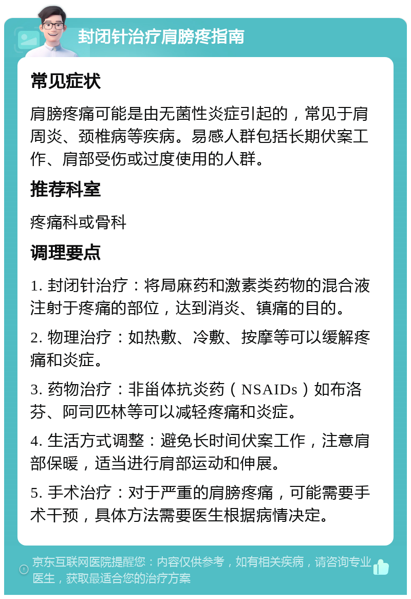 封闭针治疗肩膀疼指南 常见症状 肩膀疼痛可能是由无菌性炎症引起的，常见于肩周炎、颈椎病等疾病。易感人群包括长期伏案工作、肩部受伤或过度使用的人群。 推荐科室 疼痛科或骨科 调理要点 1. 封闭针治疗：将局麻药和激素类药物的混合液注射于疼痛的部位，达到消炎、镇痛的目的。 2. 物理治疗：如热敷、冷敷、按摩等可以缓解疼痛和炎症。 3. 药物治疗：非甾体抗炎药（NSAIDs）如布洛芬、阿司匹林等可以减轻疼痛和炎症。 4. 生活方式调整：避免长时间伏案工作，注意肩部保暖，适当进行肩部运动和伸展。 5. 手术治疗：对于严重的肩膀疼痛，可能需要手术干预，具体方法需要医生根据病情决定。