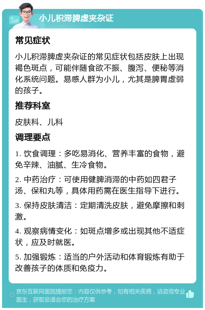 小儿积滞脾虚夹杂证 常见症状 小儿积滞脾虚夹杂证的常见症状包括皮肤上出现褐色斑点，可能伴随食欲不振、腹泻、便秘等消化系统问题。易感人群为小儿，尤其是脾胃虚弱的孩子。 推荐科室 皮肤科、儿科 调理要点 1. 饮食调理：多吃易消化、营养丰富的食物，避免辛辣、油腻、生冷食物。 2. 中药治疗：可使用健脾消滞的中药如四君子汤、保和丸等，具体用药需在医生指导下进行。 3. 保持皮肤清洁：定期清洗皮肤，避免摩擦和刺激。 4. 观察病情变化：如斑点增多或出现其他不适症状，应及时就医。 5. 加强锻炼：适当的户外活动和体育锻炼有助于改善孩子的体质和免疫力。