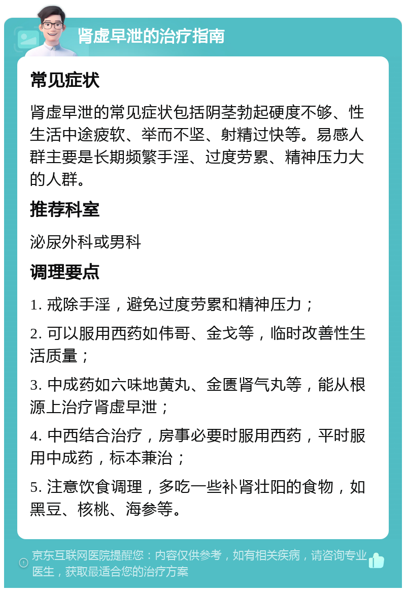 肾虚早泄的治疗指南 常见症状 肾虚早泄的常见症状包括阴茎勃起硬度不够、性生活中途疲软、举而不坚、射精过快等。易感人群主要是长期频繁手淫、过度劳累、精神压力大的人群。 推荐科室 泌尿外科或男科 调理要点 1. 戒除手淫，避免过度劳累和精神压力； 2. 可以服用西药如伟哥、金戈等，临时改善性生活质量； 3. 中成药如六味地黄丸、金匮肾气丸等，能从根源上治疗肾虚早泄； 4. 中西结合治疗，房事必要时服用西药，平时服用中成药，标本兼治； 5. 注意饮食调理，多吃一些补肾壮阳的食物，如黑豆、核桃、海参等。