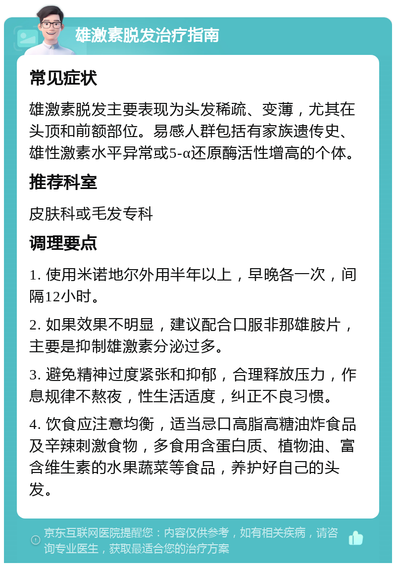 雄激素脱发治疗指南 常见症状 雄激素脱发主要表现为头发稀疏、变薄，尤其在头顶和前额部位。易感人群包括有家族遗传史、雄性激素水平异常或5-α还原酶活性增高的个体。 推荐科室 皮肤科或毛发专科 调理要点 1. 使用米诺地尔外用半年以上，早晚各一次，间隔12小时。 2. 如果效果不明显，建议配合口服非那雄胺片，主要是抑制雄激素分泌过多。 3. 避免精神过度紧张和抑郁，合理释放压力，作息规律不熬夜，性生活适度，纠正不良习惯。 4. 饮食应注意均衡，适当忌口高脂高糖油炸食品及辛辣刺激食物，多食用含蛋白质、植物油、富含维生素的水果蔬菜等食品，养护好自己的头发。