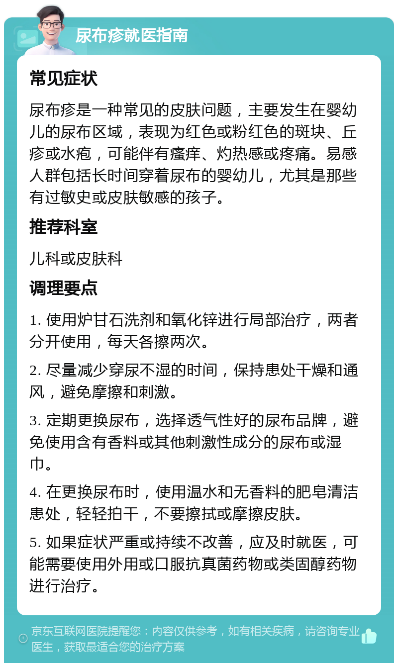 尿布疹就医指南 常见症状 尿布疹是一种常见的皮肤问题，主要发生在婴幼儿的尿布区域，表现为红色或粉红色的斑块、丘疹或水疱，可能伴有瘙痒、灼热感或疼痛。易感人群包括长时间穿着尿布的婴幼儿，尤其是那些有过敏史或皮肤敏感的孩子。 推荐科室 儿科或皮肤科 调理要点 1. 使用炉甘石洗剂和氧化锌进行局部治疗，两者分开使用，每天各擦两次。 2. 尽量减少穿尿不湿的时间，保持患处干燥和通风，避免摩擦和刺激。 3. 定期更换尿布，选择透气性好的尿布品牌，避免使用含有香料或其他刺激性成分的尿布或湿巾。 4. 在更换尿布时，使用温水和无香料的肥皂清洁患处，轻轻拍干，不要擦拭或摩擦皮肤。 5. 如果症状严重或持续不改善，应及时就医，可能需要使用外用或口服抗真菌药物或类固醇药物进行治疗。