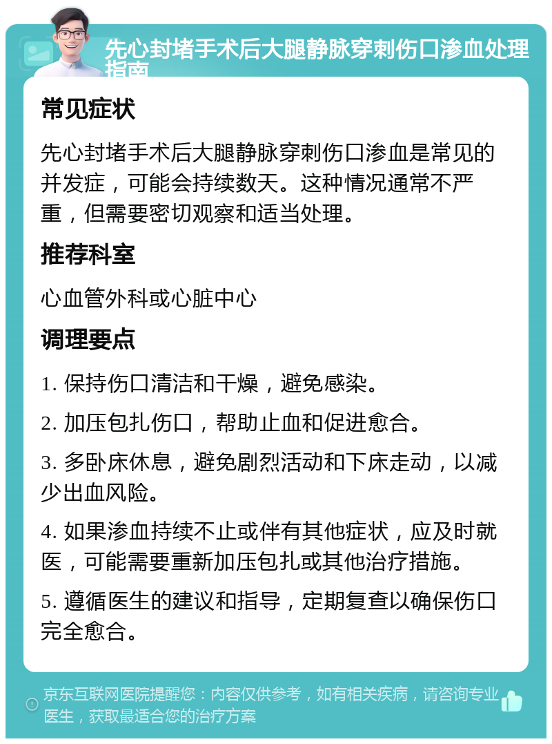 先心封堵手术后大腿静脉穿刺伤口渗血处理指南 常见症状 先心封堵手术后大腿静脉穿刺伤口渗血是常见的并发症，可能会持续数天。这种情况通常不严重，但需要密切观察和适当处理。 推荐科室 心血管外科或心脏中心 调理要点 1. 保持伤口清洁和干燥，避免感染。 2. 加压包扎伤口，帮助止血和促进愈合。 3. 多卧床休息，避免剧烈活动和下床走动，以减少出血风险。 4. 如果渗血持续不止或伴有其他症状，应及时就医，可能需要重新加压包扎或其他治疗措施。 5. 遵循医生的建议和指导，定期复查以确保伤口完全愈合。