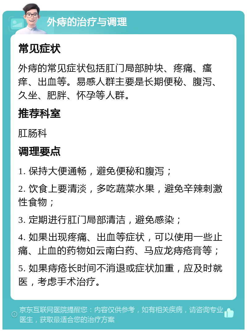 外痔的治疗与调理 常见症状 外痔的常见症状包括肛门局部肿块、疼痛、瘙痒、出血等。易感人群主要是长期便秘、腹泻、久坐、肥胖、怀孕等人群。 推荐科室 肛肠科 调理要点 1. 保持大便通畅，避免便秘和腹泻； 2. 饮食上要清淡，多吃蔬菜水果，避免辛辣刺激性食物； 3. 定期进行肛门局部清洁，避免感染； 4. 如果出现疼痛、出血等症状，可以使用一些止痛、止血的药物如云南白药、马应龙痔疮膏等； 5. 如果痔疮长时间不消退或症状加重，应及时就医，考虑手术治疗。