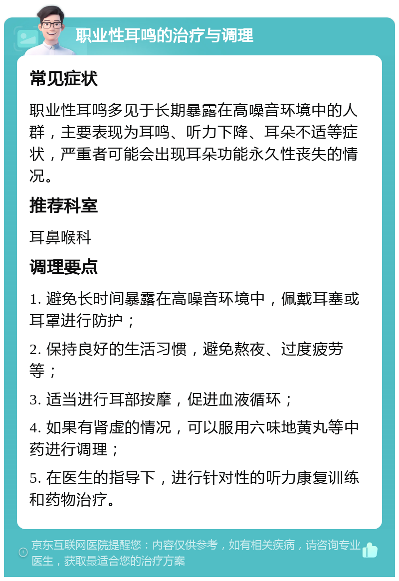 职业性耳鸣的治疗与调理 常见症状 职业性耳鸣多见于长期暴露在高噪音环境中的人群，主要表现为耳鸣、听力下降、耳朵不适等症状，严重者可能会出现耳朵功能永久性丧失的情况。 推荐科室 耳鼻喉科 调理要点 1. 避免长时间暴露在高噪音环境中，佩戴耳塞或耳罩进行防护； 2. 保持良好的生活习惯，避免熬夜、过度疲劳等； 3. 适当进行耳部按摩，促进血液循环； 4. 如果有肾虚的情况，可以服用六味地黄丸等中药进行调理； 5. 在医生的指导下，进行针对性的听力康复训练和药物治疗。