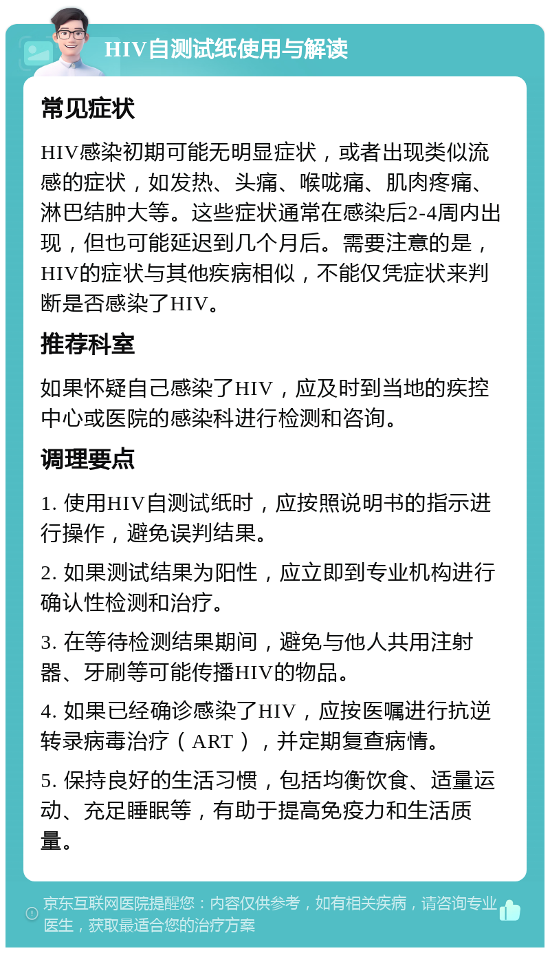 HIV自测试纸使用与解读 常见症状 HIV感染初期可能无明显症状，或者出现类似流感的症状，如发热、头痛、喉咙痛、肌肉疼痛、淋巴结肿大等。这些症状通常在感染后2-4周内出现，但也可能延迟到几个月后。需要注意的是，HIV的症状与其他疾病相似，不能仅凭症状来判断是否感染了HIV。 推荐科室 如果怀疑自己感染了HIV，应及时到当地的疾控中心或医院的感染科进行检测和咨询。 调理要点 1. 使用HIV自测试纸时，应按照说明书的指示进行操作，避免误判结果。 2. 如果测试结果为阳性，应立即到专业机构进行确认性检测和治疗。 3. 在等待检测结果期间，避免与他人共用注射器、牙刷等可能传播HIV的物品。 4. 如果已经确诊感染了HIV，应按医嘱进行抗逆转录病毒治疗（ART），并定期复查病情。 5. 保持良好的生活习惯，包括均衡饮食、适量运动、充足睡眠等，有助于提高免疫力和生活质量。