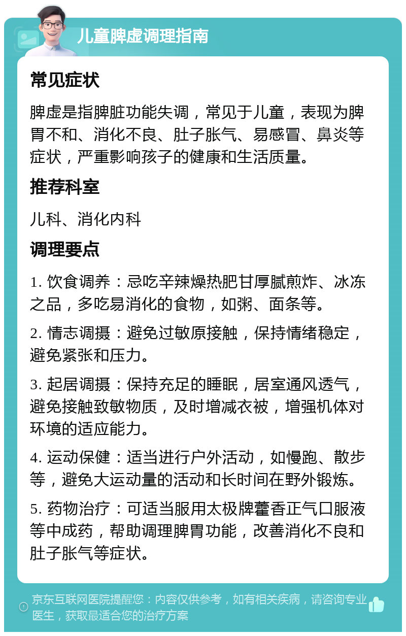 儿童脾虚调理指南 常见症状 脾虚是指脾脏功能失调，常见于儿童，表现为脾胃不和、消化不良、肚子胀气、易感冒、鼻炎等症状，严重影响孩子的健康和生活质量。 推荐科室 儿科、消化内科 调理要点 1. 饮食调养：忌吃辛辣燥热肥甘厚腻煎炸、冰冻之品，多吃易消化的食物，如粥、面条等。 2. 情志调摄：避免过敏原接触，保持情绪稳定，避免紧张和压力。 3. 起居调摄：保持充足的睡眠，居室通风透气，避免接触致敏物质，及时增减衣被，增强机体对环境的适应能力。 4. 运动保健：适当进行户外活动，如慢跑、散步等，避免大运动量的活动和长时间在野外锻炼。 5. 药物治疗：可适当服用太极牌藿香正气口服液等中成药，帮助调理脾胃功能，改善消化不良和肚子胀气等症状。