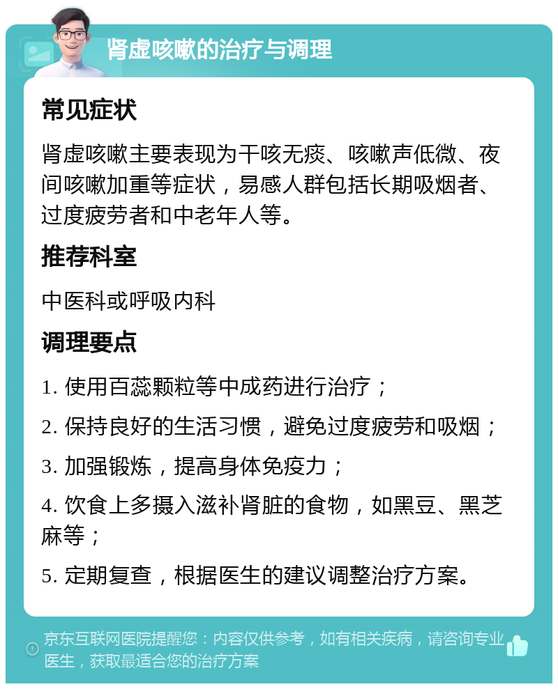 肾虚咳嗽的治疗与调理 常见症状 肾虚咳嗽主要表现为干咳无痰、咳嗽声低微、夜间咳嗽加重等症状，易感人群包括长期吸烟者、过度疲劳者和中老年人等。 推荐科室 中医科或呼吸内科 调理要点 1. 使用百蕊颗粒等中成药进行治疗； 2. 保持良好的生活习惯，避免过度疲劳和吸烟； 3. 加强锻炼，提高身体免疫力； 4. 饮食上多摄入滋补肾脏的食物，如黑豆、黑芝麻等； 5. 定期复查，根据医生的建议调整治疗方案。