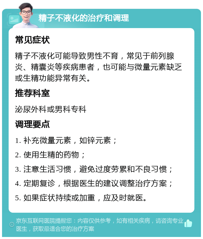 精子不液化的治疗和调理 常见症状 精子不液化可能导致男性不育，常见于前列腺炎、精囊炎等疾病患者，也可能与微量元素缺乏或生精功能异常有关。 推荐科室 泌尿外科或男科专科 调理要点 1. 补充微量元素，如锌元素； 2. 使用生精的药物； 3. 注意生活习惯，避免过度劳累和不良习惯； 4. 定期复诊，根据医生的建议调整治疗方案； 5. 如果症状持续或加重，应及时就医。